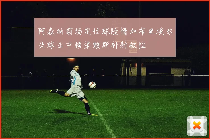 阿森纳前场定位球险情加布里埃尔头球击中横梁赖斯补射被挡