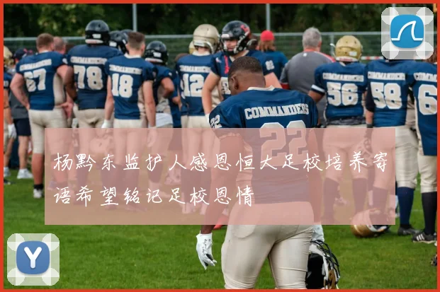 杨黔东监护人感恩恒大足校培养寄语希望铭记足校恩情
