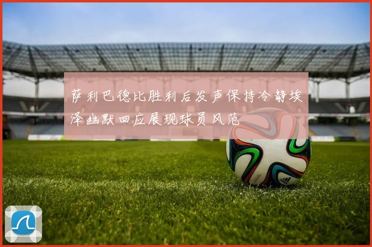 萨利巴德比胜利后发声保持冷静埃泽幽默回应展现球员风范