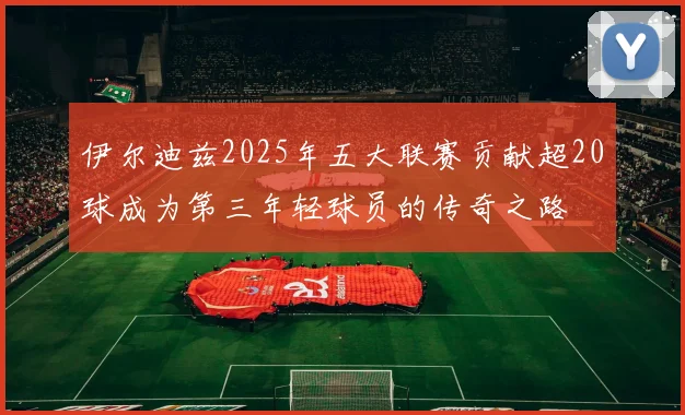 伊尔迪兹2025年五大联赛贡献超20球成为第三年轻球员的传奇之路