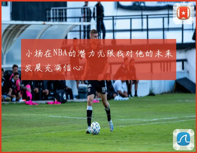 小杨在NBA的潜力无限我对他的未来发展充满信心