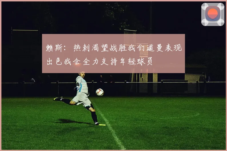 赖斯：热刺渴望战胜我们道曼表现出色我会全力支持年轻球员