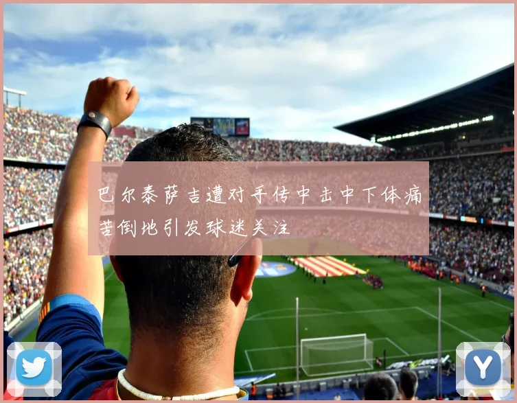巴尔泰萨吉遭对手传中击中下体痛苦倒地引发球迷关注