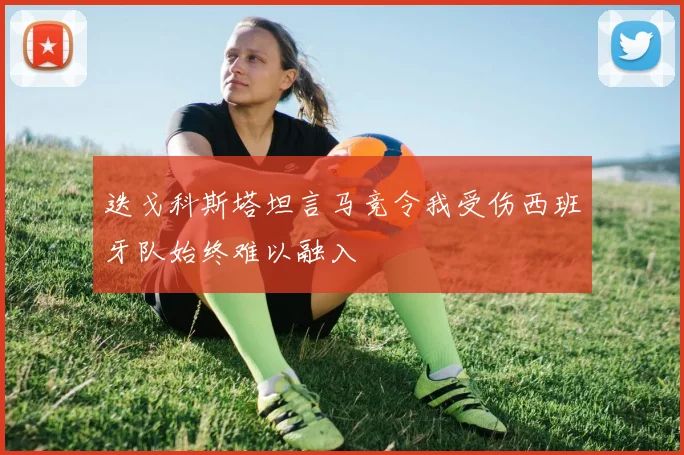 迭戈科斯塔坦言马竞令我受伤西班牙队始终难以融入