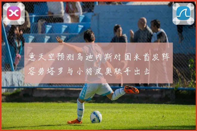 意天空预测乌迪内斯对国米首发阵容劳塔罗与小将皮奥联手出击