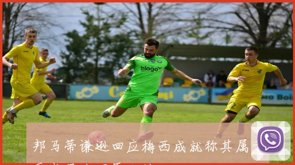 邦马蒂谦逊回应梅西成就称其属于更高层次不愿比较
