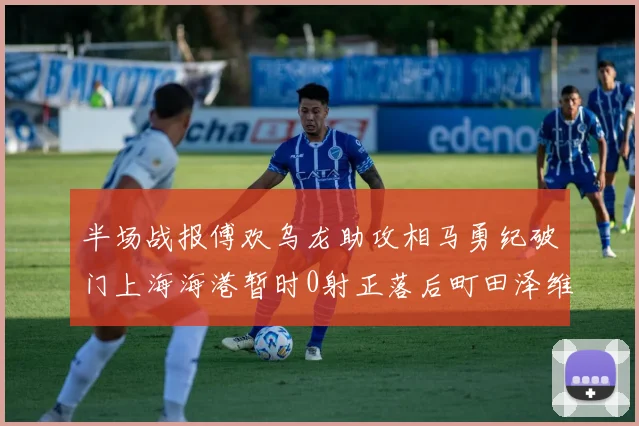半场战报傅欢乌龙助攻相马勇纪破门上海海港暂时0射正落后町田泽维亚0-2