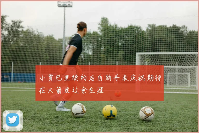 小贾巴里续约后自购手表庆祝期待在火箭度过余生涯