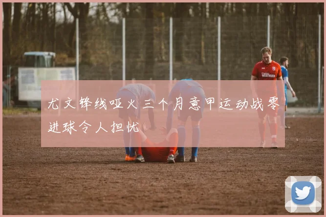 尤文锋线哑火三个月意甲运动战零进球令人担忧