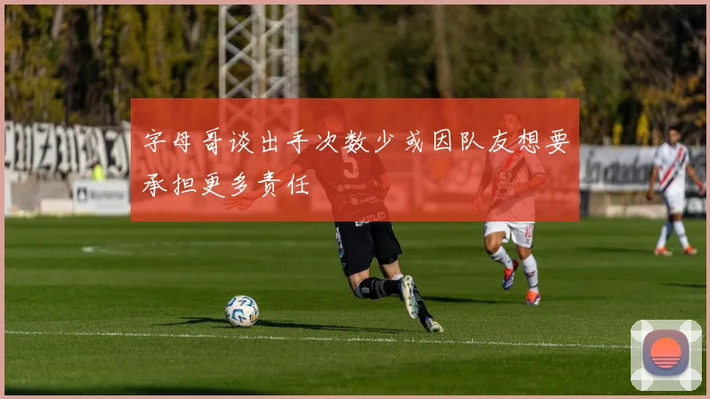 字母哥谈出手次数少或因队友想要承担更多责任
