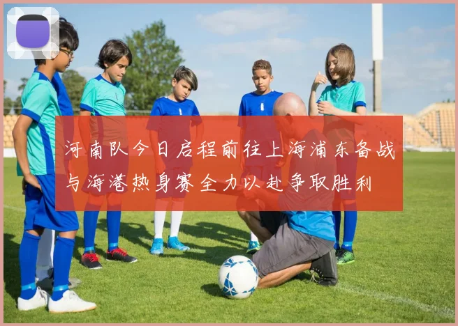 河南队今日启程前往上海浦东备战与海港热身赛全力以赴争取胜利