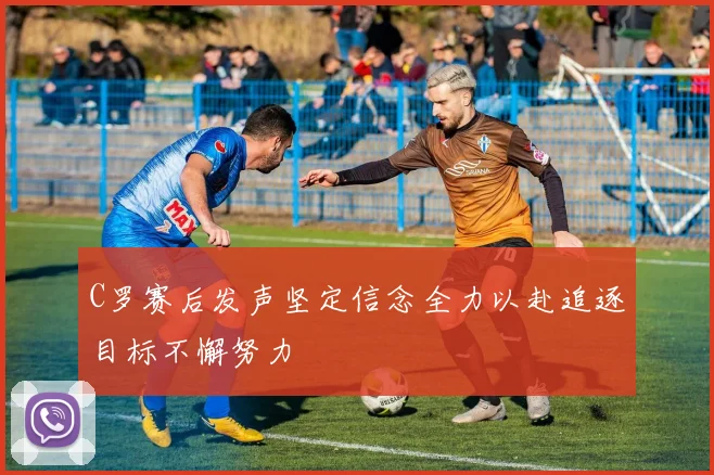 C罗赛后发声坚定信念全力以赴追逐目标不懈努力