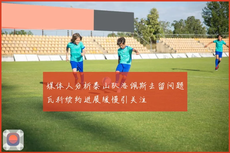 媒体人分析泰山队洛佩斯去留问题瓦科续约进展缓慢引关注