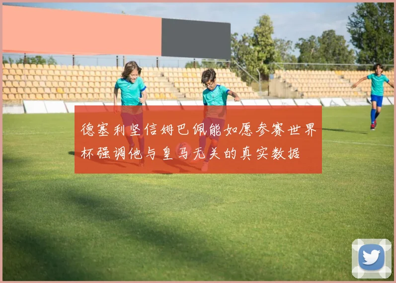 德塞利坚信姆巴佩能如愿参赛世界杯强调他与皇马无关的真实数据
