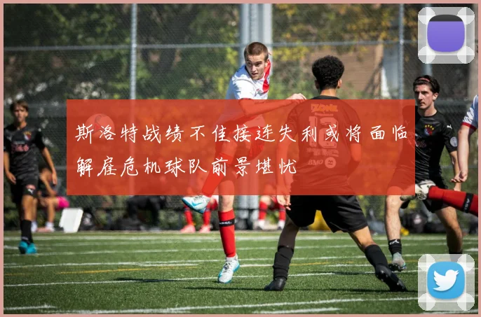 斯洛特战绩不佳接连失利或将面临解雇危机球队前景堪忧