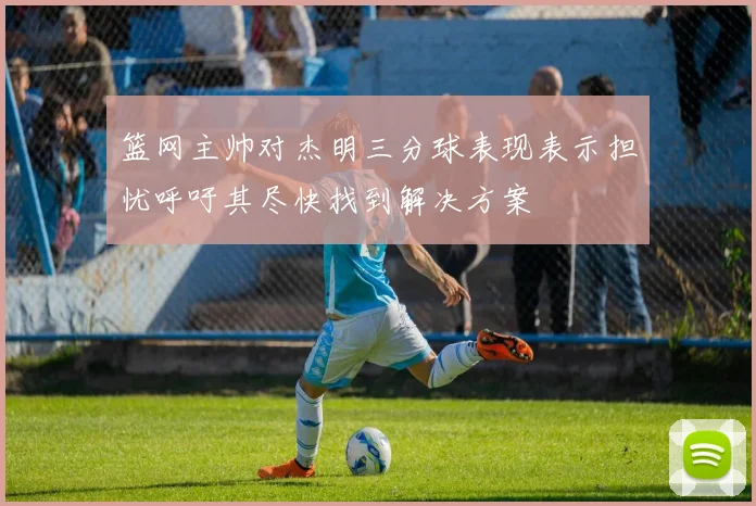 篮网主帅对杰明三分球表现表示担忧呼吁其尽快找到解决方案