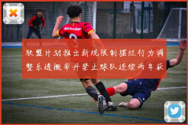 联盟计划推出新规限制摆烂行为调整乐透概率并禁止球队连续两年获得前四选秀权