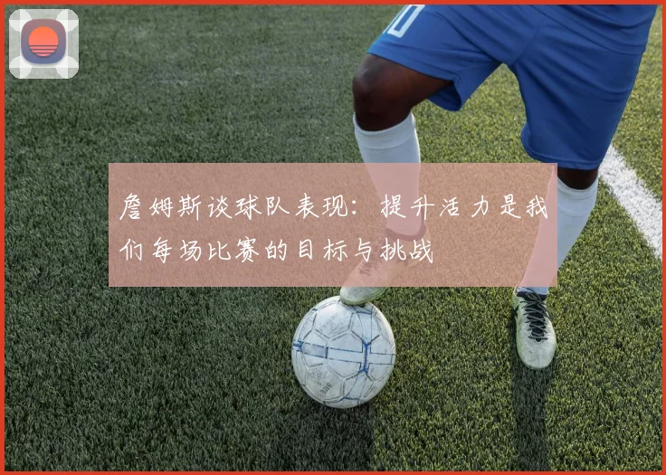 詹姆斯谈球队表现：提升活力是我们每场比赛的目标与挑战