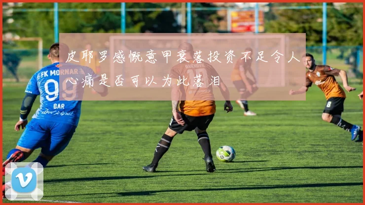 皮耶罗感慨意甲衰落投资不足令人心痛是否可以为此落泪