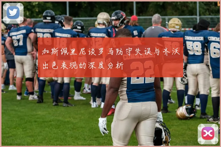 加斯佩里尼谈罗马防守失误与齐沃出色表现的深度分析