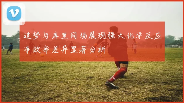 追梦与库里同场展现强大化学反应净效率差异显著分析