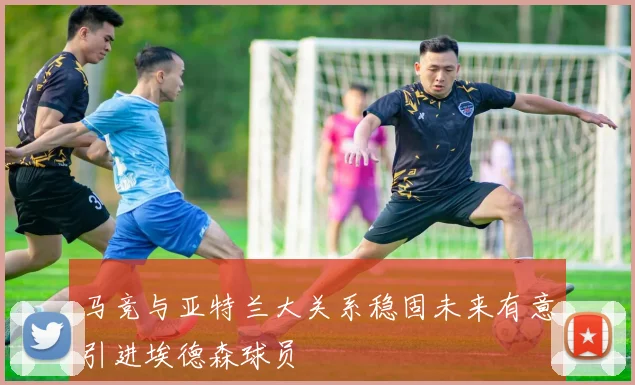 马竞与亚特兰大关系稳固未来有意引进埃德森球员