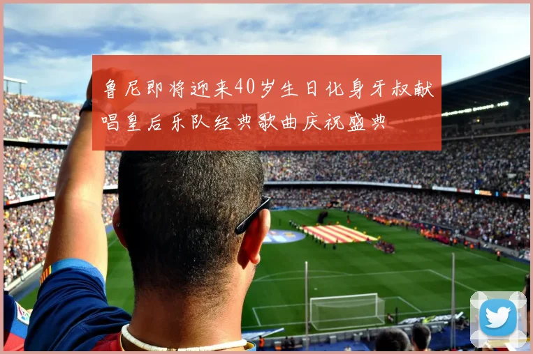 鲁尼即将迎来40岁生日化身牙叔献唱皇后乐队经典歌曲庆祝盛典