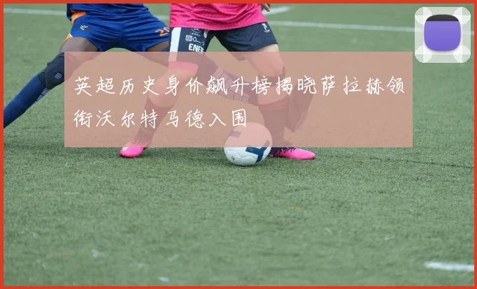 英超历史身价飙升榜揭晓萨拉赫领衔沃尔特马德入围