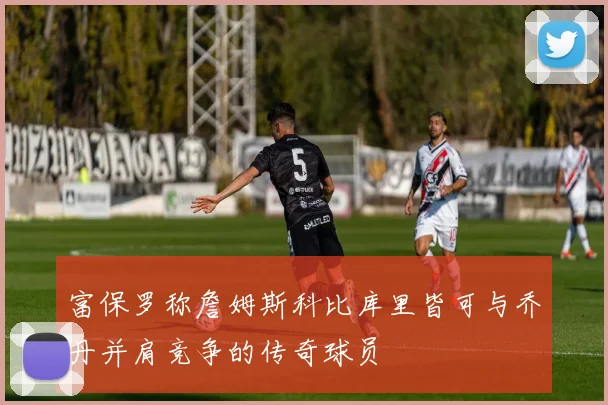 富保罗称詹姆斯科比库里皆可与乔丹并肩竞争的传奇球员