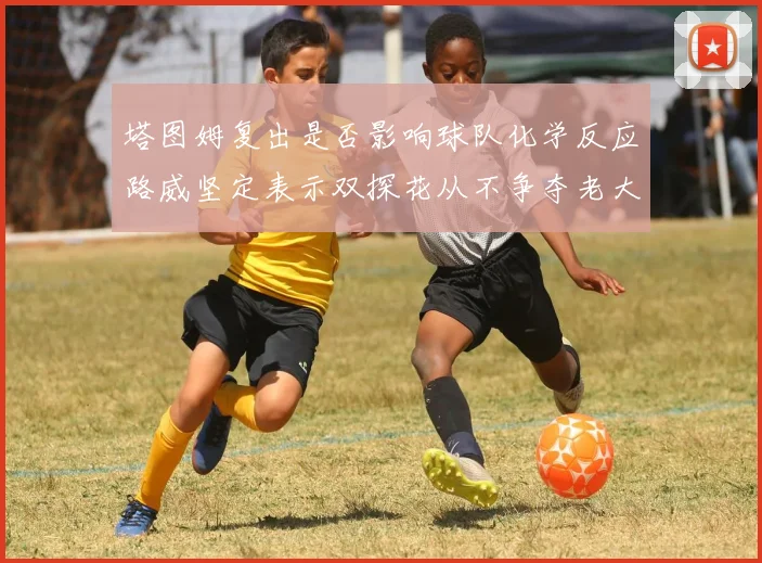 塔图姆复出是否影响球队化学反应路威坚定表示双探花从不争夺老大地位
