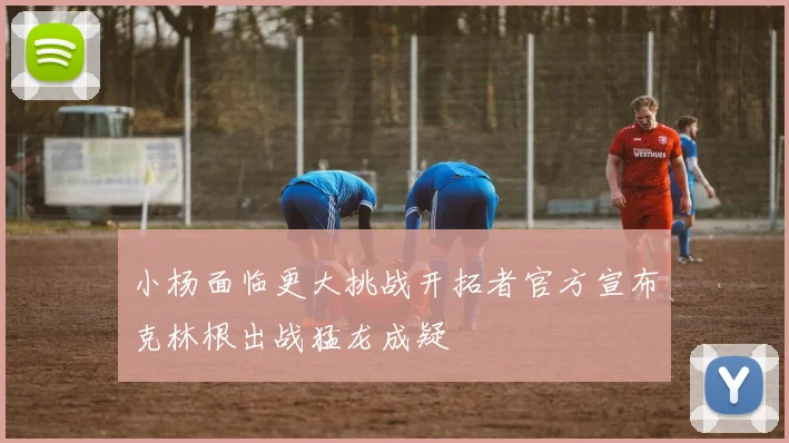 小杨面临更大挑战开拓者官方宣布克林根出战猛龙成疑