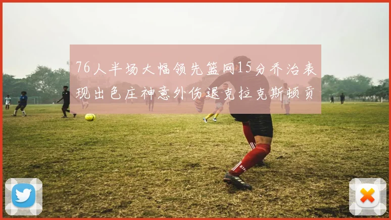 76人半场大幅领先篮网15分乔治表现出色庄神意外伤退克拉克斯顿贡献12分