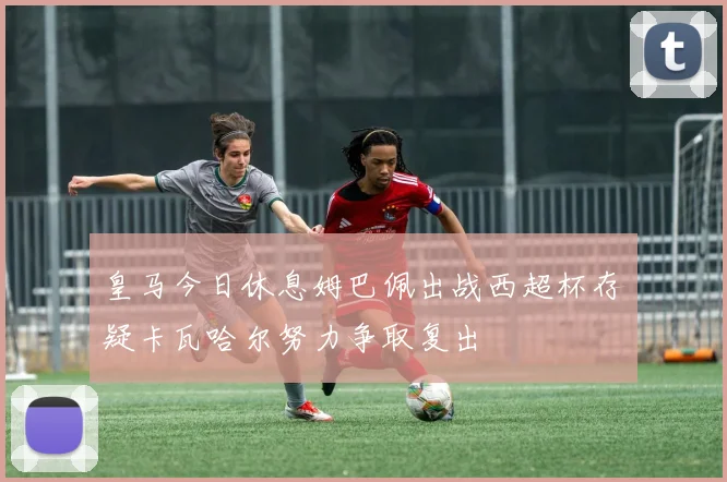 皇马今日休息姆巴佩出战西超杯存疑卡瓦哈尔努力争取复出