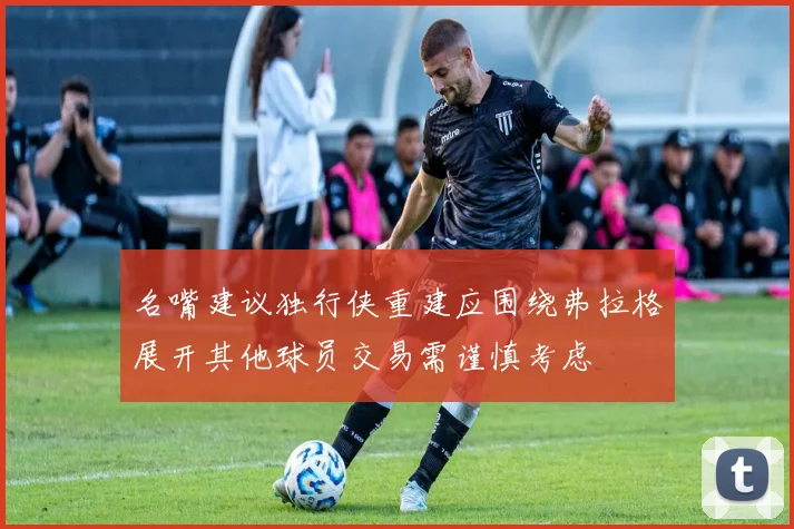 名嘴建议独行侠重建应围绕弗拉格展开其他球员交易需谨慎考虑