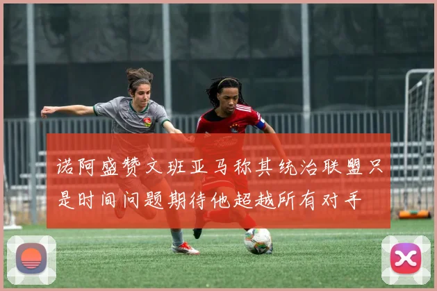 诺阿盛赞文班亚马称其统治联盟只是时间问题期待他超越所有对手