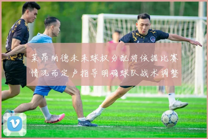 莱昂纳德未来球权分配将依据比赛情况而定卢指导明确球队战术调整方向