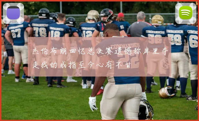 杰伦布朗回忆总决赛遗憾称库里夺走我的戒指至今心有不甘