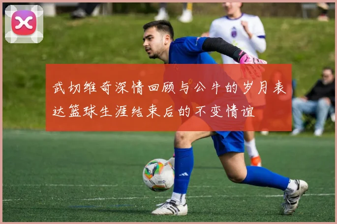 武切维奇深情回顾与公牛的岁月表达篮球生涯结束后的不变情谊