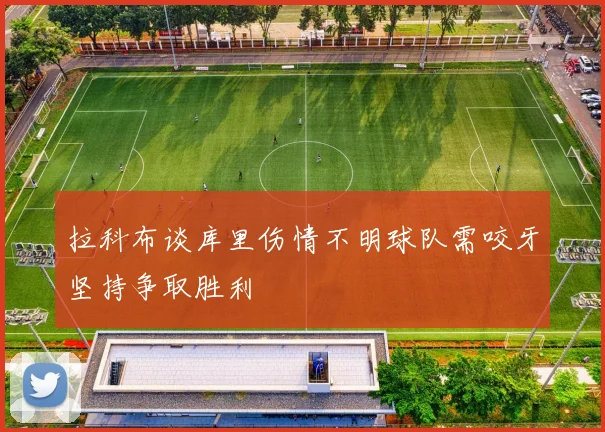 拉科布谈库里伤情不明球队需咬牙坚持争取胜利