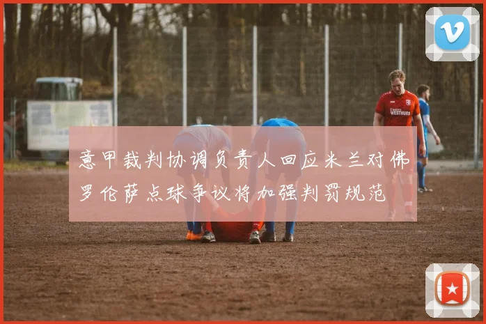 意甲裁判协调负责人回应米兰对佛罗伦萨点球争议将加强判罚规范