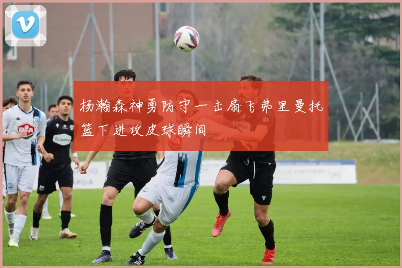 杨瀚森神勇防守一击扇飞弗里曼托篮下进攻皮球瞬间