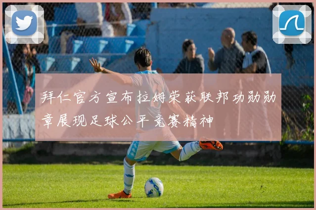 拜仁官方宣布拉姆荣获联邦功勋勋章展现足球公平竞赛精神