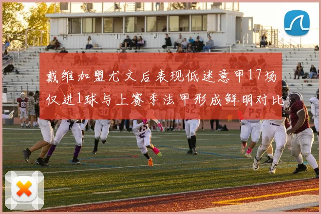 戴维加盟尤文后表现低迷意甲17场仅进1球与上赛季法甲形成鲜明对比