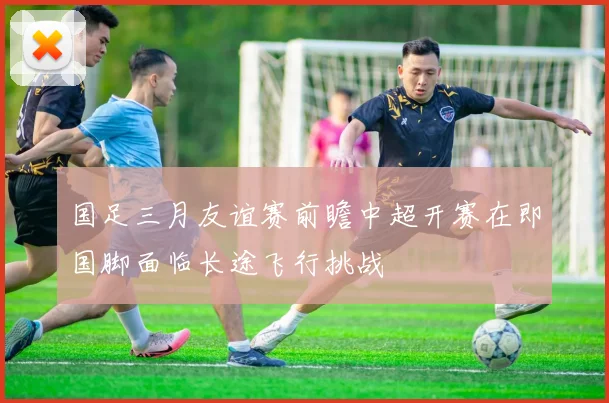 国足三月友谊赛前瞻中超开赛在即国脚面临长途飞行挑战