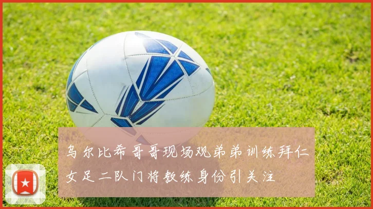 乌尔比希哥哥现场观弟弟训练拜仁女足二队门将教练身份引关注