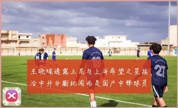 王晓瑞透露玉昆与上海希望之星接洽中并非蒯纪闻而是国产中锋球员