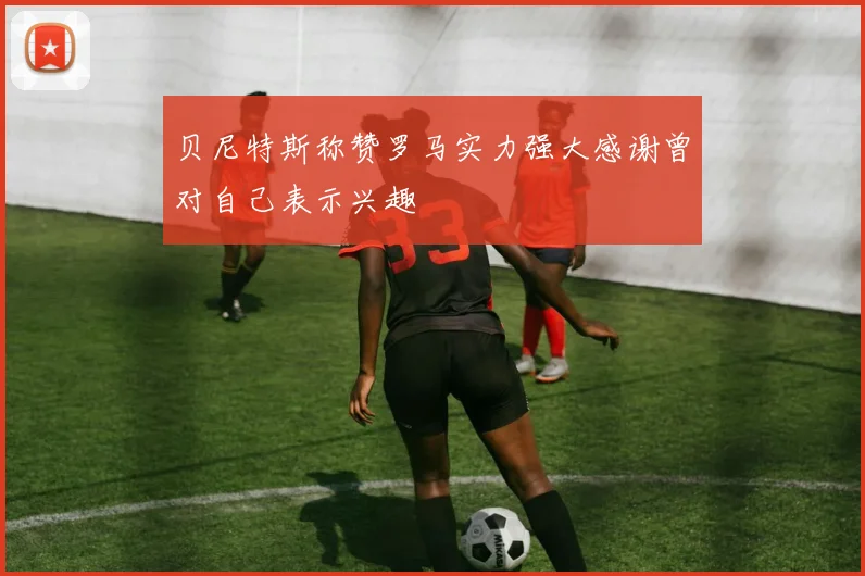 贝尼特斯称赞罗马实力强大感谢曾对自己表示兴趣