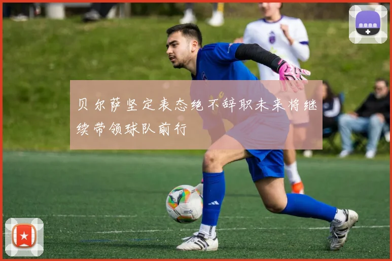 贝尔萨坚定表态绝不辞职未来将继续带领球队前行