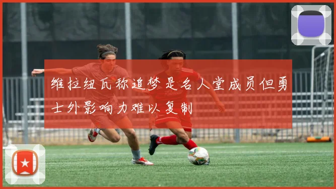 维拉纽瓦称追梦是名人堂成员但勇士外影响力难以复制